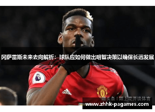 冈萨雷斯未来去向解析：球队应如何做出明智决策以确保长远发展