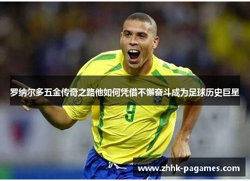 罗纳尔多五金传奇之路他如何凭借不懈奋斗成为足球历史巨星