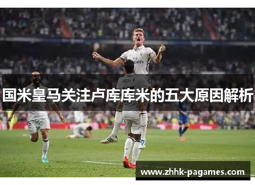 国米皇马关注卢库库米的五大原因解析