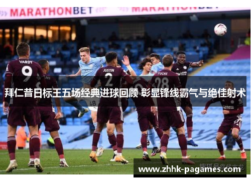 拜仁昔日标王五场经典进球回顾 彰显锋线霸气与绝佳射术