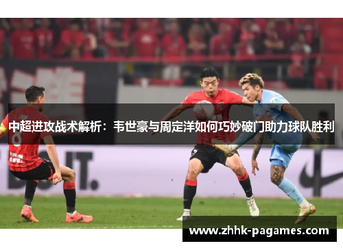 中超进攻战术解析:韦世豪与周定洋如何巧妙破门助力球队胜利 中超进攻战术解析:韦世豪与周定洋如何巧妙破门助力球队胜利