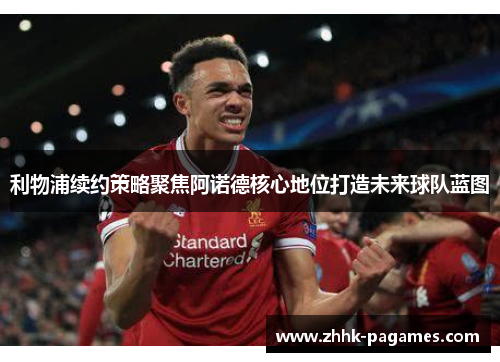 利物浦续约策略聚焦阿诺德核心地位打造未来球队蓝图