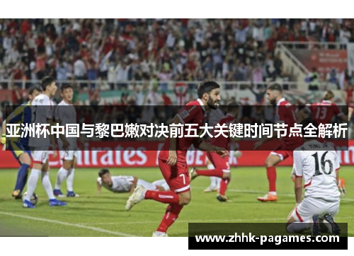 亚洲杯中国与黎巴嫩对决前五大关键时间节点全解析 亚洲杯中国与黎巴嫩对决前五大关键时间节点全解析