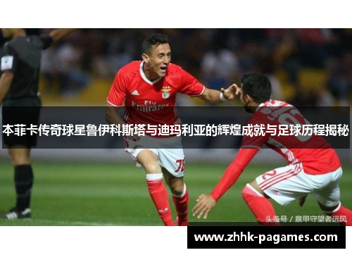 本菲卡传奇球星鲁伊科斯塔与迪玛利亚的辉煌成就与足球历程揭秘 本菲卡传奇球星鲁伊科斯塔与迪玛利亚的辉煌成就与足球历程揭秘