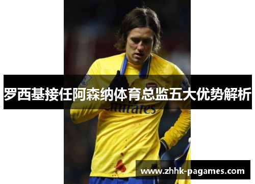 罗西基接任阿森纳体育总监五大优势解析