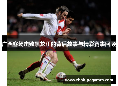 广西客场击败黑龙江的背后故事与精彩赛事回顾