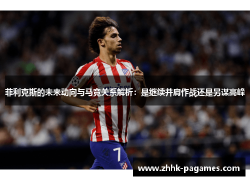 菲利克斯的未来动向与马竞关系解析：是继续并肩作战还是另谋高峰