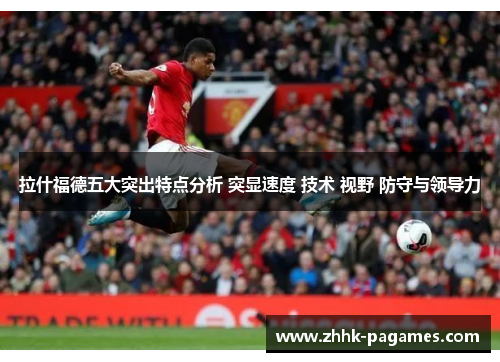 拉什福德五大突出特点分析 突显速度 技术 视野 防守与领导力 拉什福德五大突出特点分析 突显速度 技术 视野 防守与领导力