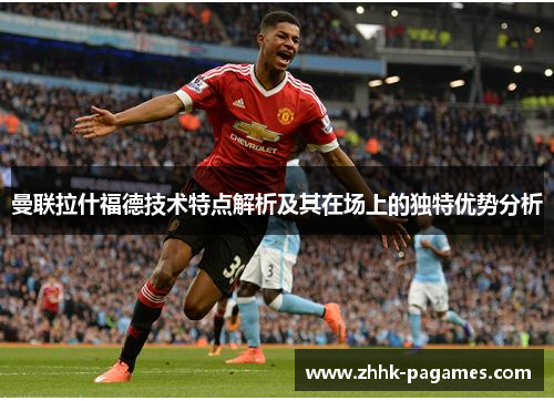 曼联拉什福德技术特点解析及其在场上的独特优势分析 曼联拉什福德技术特点解析及其在场上的独特优势分析