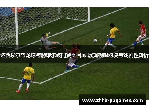 达西埃尔乌龙球与赫维尔破门赛季回顾 展现极限对决与戏剧性转折