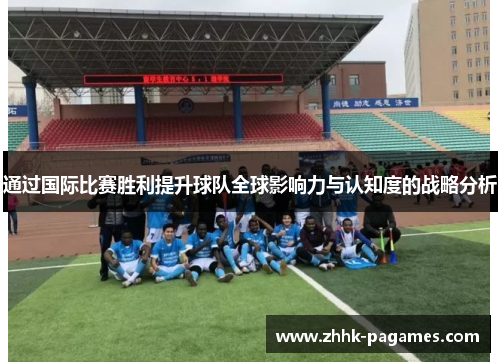 通过国际比赛胜利提升球队全球影响力与认知度的战略分析 通过国际比赛胜利提升球队全球影响力与认知度的战略分析