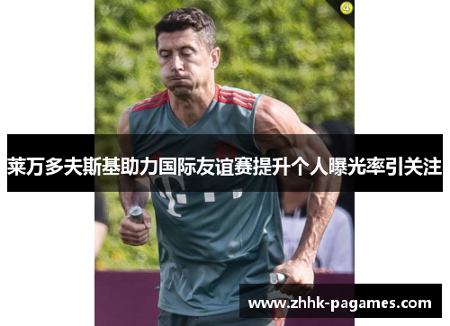 莱万多夫斯基助力国际友谊赛提升个人曝光率引关注