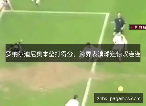 罗纳尔迪尼奥本垒打得分，跨界表演球迷惊叹连连